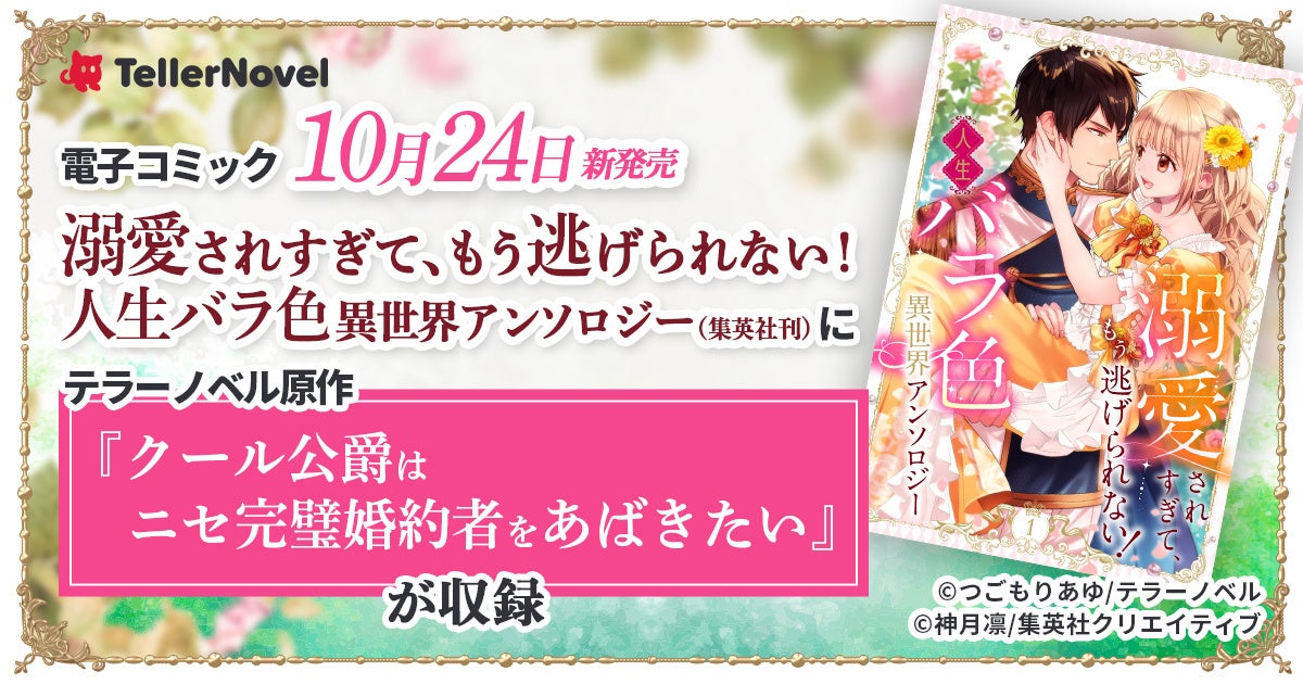 テラーノベル原作『クール公爵はニセ完璧婚約者をあばきたい』が、10月24日新発売「溺愛されすぎて、もう逃げられない！　人生バラ色異世界アンソロジー」（集英社刊）に収録